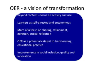 OER - a vision of transformation
Beyond content – focus on activity and use
Learners as self-directed and autonomous
More of a focus on sharing, refinement,
iteration, critical reflection
OER as a potential catalyst to transforming
educational practice
Improvements in social inclusion, quality and
innovation
 
