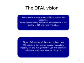 The OPAL vision
6
Open Educational Resource Practice
OEP constitute the range of practices around the
creation, use and management of OER with the intent
to improve quality and innovate education.
Focus on the practice around OER rather than the
resources
Better understanding will lead to improvements in the
quality of OER and more innovation
 