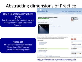 Abstracting dimensions of Practice
Open Educational Practices
(OEP)
Practices around the creation, use and
management of Open Educational
Resources
Approach
60+ case studies of OER collected
Dimensions of OEP derived
Online consultation process
http://cloudworks.ac.uk/cloudscape/view/2105
 