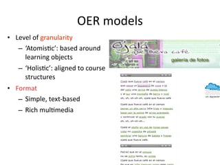OER models
• Level of granularity
   – ‘Atomis'c’: based around 
     learning objects 
   – ‘Holis'c’: aligned to course 
     structures 
• Format
   – Simple, text‐based
   – Rich mul'media
 