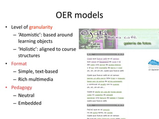 OER models
• Level of granularity
   – ‘Atomis'c’: based around 
     learning objects 
   – ‘Holis'c’: aligned to course 
     structures 
• Format
   – Simple, text‐based
   – Rich mul'media
• Pedagogy
   – Neutral
   – Embedded
 
