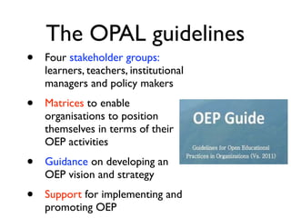 The OPAL guidelines
•   Four stakeholder groups:
    learners, teachers, institutional
    managers and policy makers
•   Matrices to enable
    organisations to position
    themselves in terms of their
    OEP activities
•   Guidance on developing an
    OEP vision and strategy
•   Support for implementing and
    promoting OEP
 