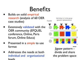 Beneﬁts
•   Builds on solid empirical
    research (analysis of 60 OER
    case studies)
•   Extensively validated with the
    OER community (EFQUEL
    conference, Online, Paris
    forum, Online Educa)
•   Presented in a simple to use
    format
                                       Jigsaw pattern -
•   Addresses the needs at both       divide and share
    individual and organisational    the problem space
 