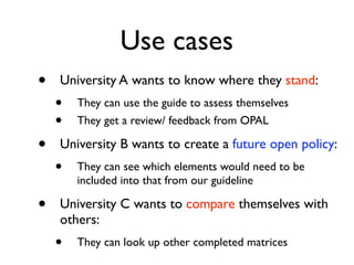 Use cases
•   University A wants to know where they stand:
    •   They can use the guide to assess themselves
    •   They get a review/ feedback from OPAL

•   University B wants to create a future open policy:
    •   They can see which elements would need to be
        included into that from our guideline

•   University C wants to compare themselves with
    others:
    •   They can look up other completed matrices
 