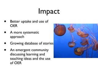 Impact
•   Better uptake and use of
    OER
•   A more systematic
    approach
•   Growing database of stories
•   An emergent community
    discussing learning and
    teaching ideas and the use
    of OER
 