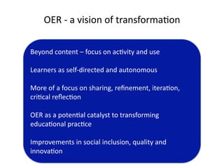 OER ‐ a vision of transforma'on

Beyond content – focus on ac'vity and use

Learners as self‐directed and autonomous

More of a focus on sharing, reﬁnement, itera'on, 
cri'cal reﬂec'on

OER as a poten'al catalyst to transforming 
educa'onal prac'ce

Improvements in social inclusion, quality and 
innova'on
 