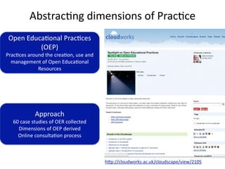 Abstrac'ng dimensions of Prac'ce
 Open Educa'onal Prac'ces 
          (OEP)
Prac'ces around the crea'on, use and 
  management of Open Educa'onal 
             Resources




            Approach
  60 case studies of OER collected
    Dimensions of OEP derived
    Online consulta'on process



                                        hVp://cloudworks.ac.uk/cloudscape/view/2105
 