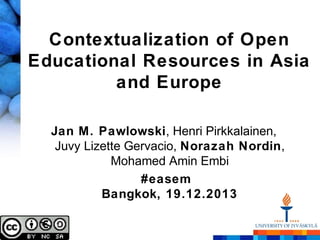 Contextualization of Open
Educational Resources in Asia
and Europe
Jan M. Pawlowski, Henri Pirkkalainen,
Juvy Lizette Gervacio, Norazah Nordin,
Mohamed Amin Embi
#easem
Bangkok, 19.12.2013

 