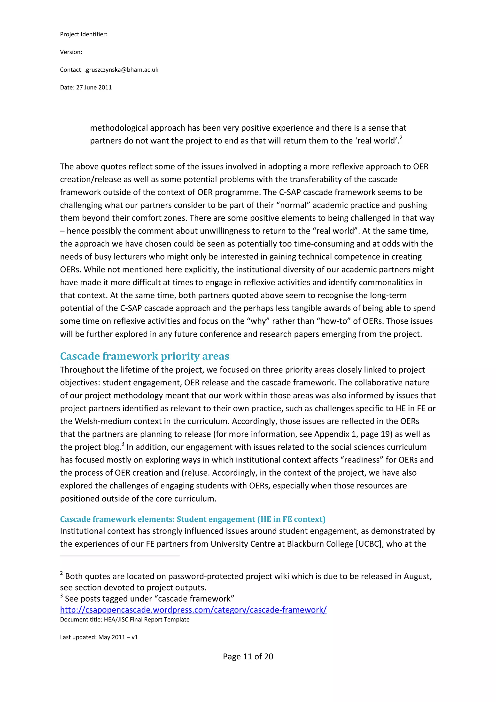 Project Identifier:

Version:

Contact: .gruszczynska@bham.ac.uk

Date: 27 June 2011




            methodological approach has been very positive experience and there is a sense that
            partners do not want the project to end as that will return them to the ‘real world’.2

The above quotes reflect some of the issues involved in adopting a more reflexive approach to OER
creation/release as well as some potential problems with the transferability of the cascade
framework outside of the context of OER programme. The C-SAP cascade framework seems to be
challenging what our partners consider to be part of their “normal” academic practice and pushing
them beyond their comfort zones. There are some positive elements to being challenged in that way
– hence possibly the comment about unwillingness to return to the “real world”. At the same time,
the approach we have chosen could be seen as potentially too time-consuming and at odds with the
needs of busy lecturers who might only be interested in gaining technical competence in creating
OERs. While not mentioned here explicitly, the institutional diversity of our academic partners might
have made it more difficult at times to engage in reflexive activities and identify commonalities in
that context. At the same time, both partners quoted above seem to recognise the long-term
potential of the C-SAP cascade approach and the perhaps less tangible awards of being able to spend
some time on reflexive activities and focus on the “why” rather than “how-to” of OERs. Those issues
will be further explored in any future conference and research papers emerging from the project.

Cascade framework priority areas
Throughout the lifetime of the project, we focused on three priority areas closely linked to project
objectives: student engagement, OER release and the cascade framework. The collaborative nature
of our project methodology meant that our work within those areas was also informed by issues that
project partners identified as relevant to their own practice, such as challenges specific to HE in FE or
the Welsh-medium context in the curriculum. Accordingly, those issues are reflected in the OERs
that the partners are planning to release (for more information, see Appendix 1, page 19) as well as
the project blog.3 In addition, our engagement with issues related to the social sciences curriculum
has focused mostly on exploring ways in which institutional context affects “readiness” for OERs and
the process of OER creation and (re)use. Accordingly, in the context of the project, we have also
explored the challenges of engaging students with OERs, especially when those resources are
positioned outside of the core curriculum.

Cascade framework elements: Student engagement (HE in FE context)
Institutional context has strongly influenced issues around student engagement, as demonstrated by
the experiences of our FE partners from University Centre at Blackburn College [UCBC], who at the


2
  Both quotes are located on password-protected project wiki which is due to be released in August,
see section devoted to project outputs.
3
  See posts tagged under “cascade framework”
http://csapopencascade.wordpress.com/category/cascade-framework/
Document title: HEA/JISC Final Report Template

Last updated: May 2011 – v1


                                                 Page 11 of 20
 