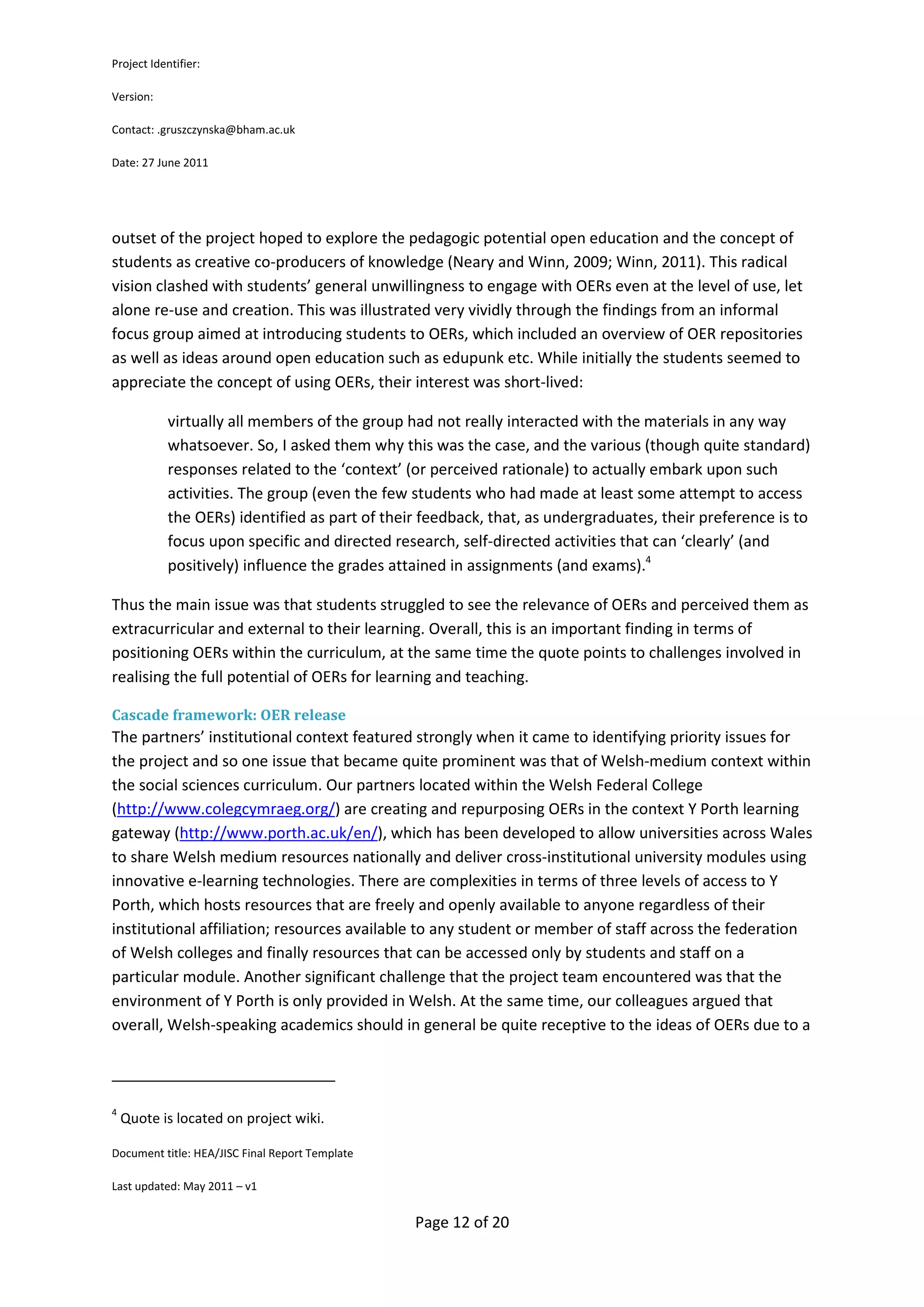 Project Identifier:

Version:

Contact: .gruszczynska@bham.ac.uk

Date: 27 June 2011




outset of the project hoped to explore the pedagogic potential open education and the concept of
students as creative co-producers of knowledge (Neary and Winn, 2009; Winn, 2011). This radical
vision clashed with students’ general unwillingness to engage with OERs even at the level of use, let
alone re-use and creation. This was illustrated very vividly through the findings from an informal
focus group aimed at introducing students to OERs, which included an overview of OER repositories
as well as ideas around open education such as edupunk etc. While initially the students seemed to
appreciate the concept of using OERs, their interest was short-lived:

            virtually all members of the group had not really interacted with the materials in any way
            whatsoever. So, I asked them why this was the case, and the various (though quite standard)
            responses related to the ‘context’ (or perceived rationale) to actually embark upon such
            activities. The group (even the few students who had made at least some attempt to access
            the OERs) identified as part of their feedback, that, as undergraduates, their preference is to
            focus upon specific and directed research, self-directed activities that can ‘clearly’ (and
            positively) influence the grades attained in assignments (and exams).4

Thus the main issue was that students struggled to see the relevance of OERs and perceived them as
extracurricular and external to their learning. Overall, this is an important finding in terms of
positioning OERs within the curriculum, at the same time the quote points to challenges involved in
realising the full potential of OERs for learning and teaching.

Cascade framework: OER release
The partners’ institutional context featured strongly when it came to identifying priority issues for
the project and so one issue that became quite prominent was that of Welsh-medium context within
the social sciences curriculum. Our partners located within the Welsh Federal College
(http://www.colegcymraeg.org/) are creating and repurposing OERs in the context Y Porth learning
gateway (http://www.porth.ac.uk/en/), which has been developed to allow universities across Wales
to share Welsh medium resources nationally and deliver cross-institutional university modules using
innovative e-learning technologies. There are complexities in terms of three levels of access to Y
Porth, which hosts resources that are freely and openly available to anyone regardless of their
institutional affiliation; resources available to any student or member of staff across the federation
of Welsh colleges and finally resources that can be accessed only by students and staff on a
particular module. Another significant challenge that the project team encountered was that the
environment of Y Porth is only provided in Welsh. At the same time, our colleagues argued that
overall, Welsh-speaking academics should in general be quite receptive to the ideas of OERs due to a



4
    Quote is located on project wiki.

Document title: HEA/JISC Final Report Template

Last updated: May 2011 – v1


                                                 Page 12 of 20
 