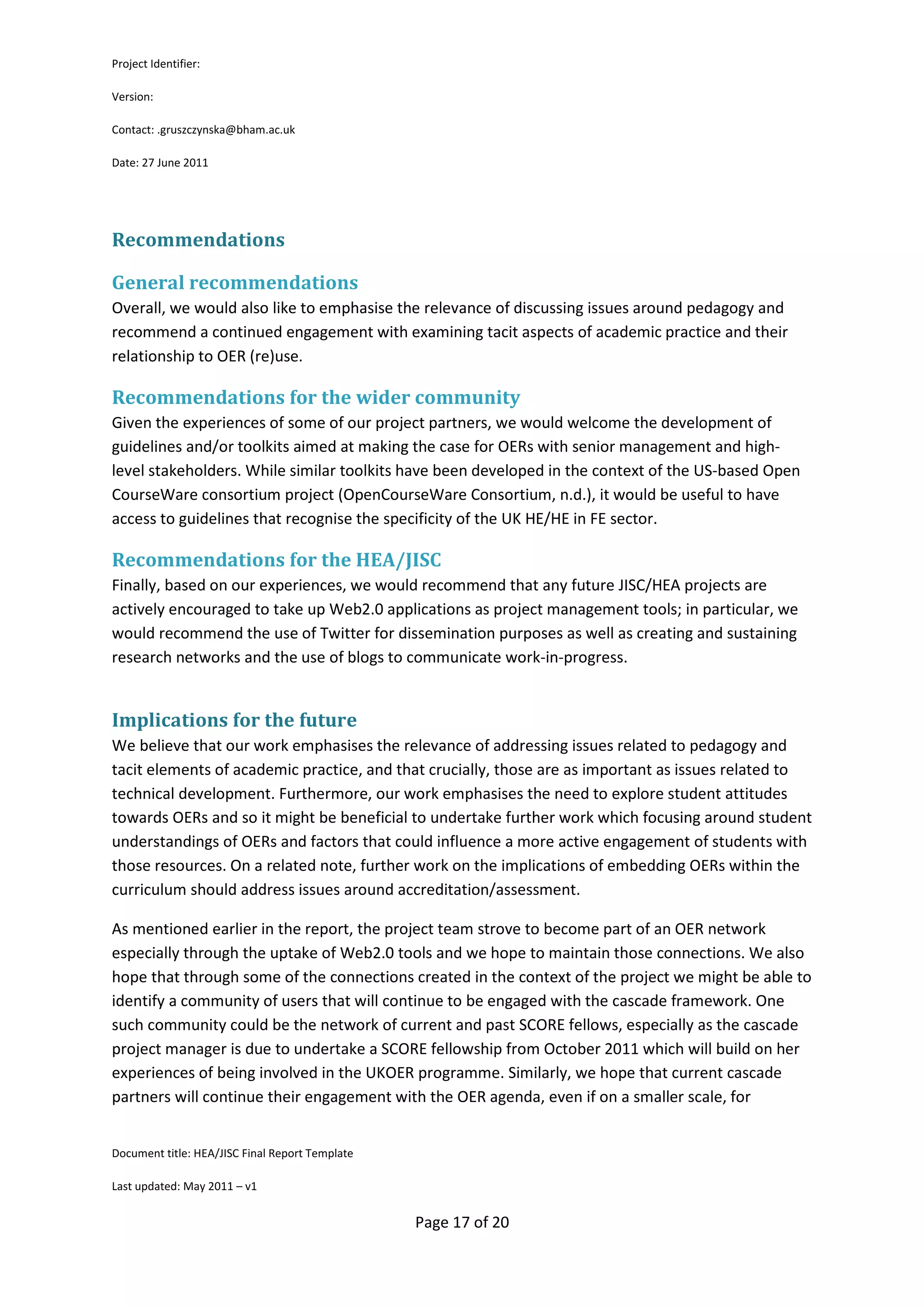Project Identifier:

Version:

Contact: .gruszczynska@bham.ac.uk

Date: 27 June 2011




Recommendations

General recommendations
Overall, we would also like to emphasise the relevance of discussing issues around pedagogy and
recommend a continued engagement with examining tacit aspects of academic practice and their
relationship to OER (re)use.

Recommendations for the wider community
Given the experiences of some of our project partners, we would welcome the development of
guidelines and/or toolkits aimed at making the case for OERs with senior management and high-
level stakeholders. While similar toolkits have been developed in the context of the US-based Open
CourseWare consortium project (OpenCourseWare Consortium, n.d.), it would be useful to have
access to guidelines that recognise the specificity of the UK HE/HE in FE sector.

Recommendations for the HEA/JISC
Finally, based on our experiences, we would recommend that any future JISC/HEA projects are
actively encouraged to take up Web2.0 applications as project management tools; in particular, we
would recommend the use of Twitter for dissemination purposes as well as creating and sustaining
research networks and the use of blogs to communicate work-in-progress.


Implications for the future
We believe that our work emphasises the relevance of addressing issues related to pedagogy and
tacit elements of academic practice, and that crucially, those are as important as issues related to
technical development. Furthermore, our work emphasises the need to explore student attitudes
towards OERs and so it might be beneficial to undertake further work which focusing around student
understandings of OERs and factors that could influence a more active engagement of students with
those resources. On a related note, further work on the implications of embedding OERs within the
curriculum should address issues around accreditation/assessment.

As mentioned earlier in the report, the project team strove to become part of an OER network
especially through the uptake of Web2.0 tools and we hope to maintain those connections. We also
hope that through some of the connections created in the context of the project we might be able to
identify a community of users that will continue to be engaged with the cascade framework. One
such community could be the network of current and past SCORE fellows, especially as the cascade
project manager is due to undertake a SCORE fellowship from October 2011 which will build on her
experiences of being involved in the UKOER programme. Similarly, we hope that current cascade
partners will continue their engagement with the OER agenda, even if on a smaller scale, for


Document title: HEA/JISC Final Report Template

Last updated: May 2011 – v1


                                                 Page 17 of 20
 