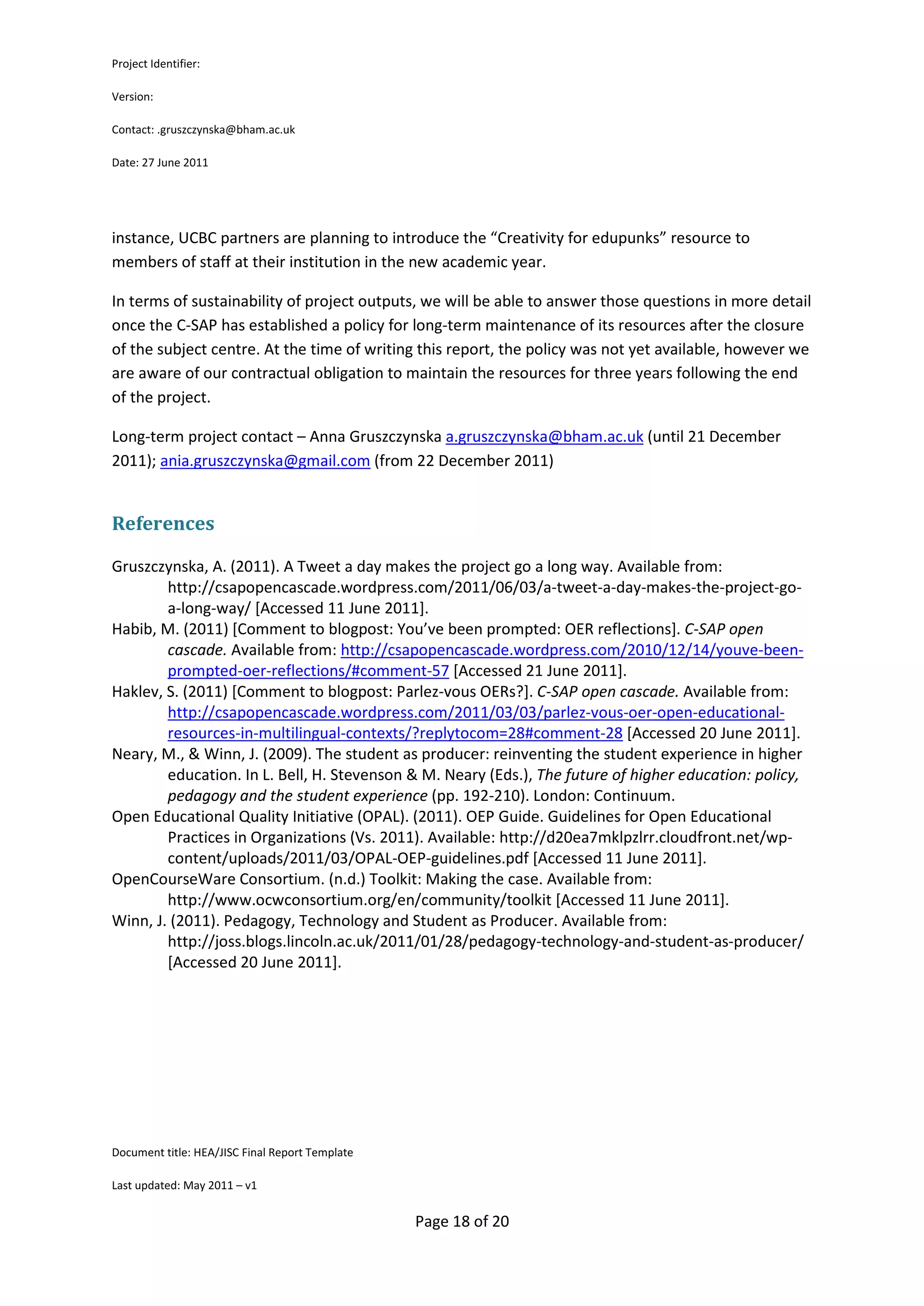 Project Identifier:

Version:

Contact: .gruszczynska@bham.ac.uk

Date: 27 June 2011




instance, UCBC partners are planning to introduce the “Creativity for edupunks” resource to
members of staff at their institution in the new academic year.

In terms of sustainability of project outputs, we will be able to answer those questions in more detail
once the C-SAP has established a policy for long-term maintenance of its resources after the closure
of the subject centre. At the time of writing this report, the policy was not yet available, however we
are aware of our contractual obligation to maintain the resources for three years following the end
of the project.

Long-term project contact – Anna Gruszczynska a.gruszczynska@bham.ac.uk (until 21 December
2011); ania.gruszczynska@gmail.com (from 22 December 2011)


References

Gruszczynska, A. (2011). A Tweet a day makes the project go a long way. Available from:
        http://csapopencascade.wordpress.com/2011/06/03/a-tweet-a-day-makes-the-project-go-
        a-long-way/ [Accessed 11 June 2011].
Habib, M. (2011) [Comment to blogpost: You’ve been prompted: OER reflections]. C-SAP open
        cascade. Available from: http://csapopencascade.wordpress.com/2010/12/14/youve-been-
        prompted-oer-reflections/#comment-57 [Accessed 21 June 2011].
Haklev, S. (2011) [Comment to blogpost: Parlez-vous OERs?]. C-SAP open cascade. Available from:
        http://csapopencascade.wordpress.com/2011/03/03/parlez-vous-oer-open-educational-
        resources-in-multilingual-contexts/?replytocom=28#comment-28 [Accessed 20 June 2011].
Neary, M., & Winn, J. (2009). The student as producer: reinventing the student experience in higher
        education. In L. Bell, H. Stevenson & M. Neary (Eds.), The future of higher education: policy,
        pedagogy and the student experience (pp. 192-210). London: Continuum.
Open Educational Quality Initiative (OPAL). (2011). OEP Guide. Guidelines for Open Educational
        Practices in Organizations (Vs. 2011). Available: http://d20ea7mklpzlrr.cloudfront.net/wp-
        content/uploads/2011/03/OPAL-OEP-guidelines.pdf [Accessed 11 June 2011].
OpenCourseWare Consortium. (n.d.) Toolkit: Making the case. Available from:
        http://www.ocwconsortium.org/en/community/toolkit [Accessed 11 June 2011].
Winn, J. (2011). Pedagogy, Technology and Student as Producer. Available from:
        http://joss.blogs.lincoln.ac.uk/2011/01/28/pedagogy-technology-and-student-as-producer/
        [Accessed 20 June 2011].




Document title: HEA/JISC Final Report Template

Last updated: May 2011 – v1


                                                 Page 18 of 20
 