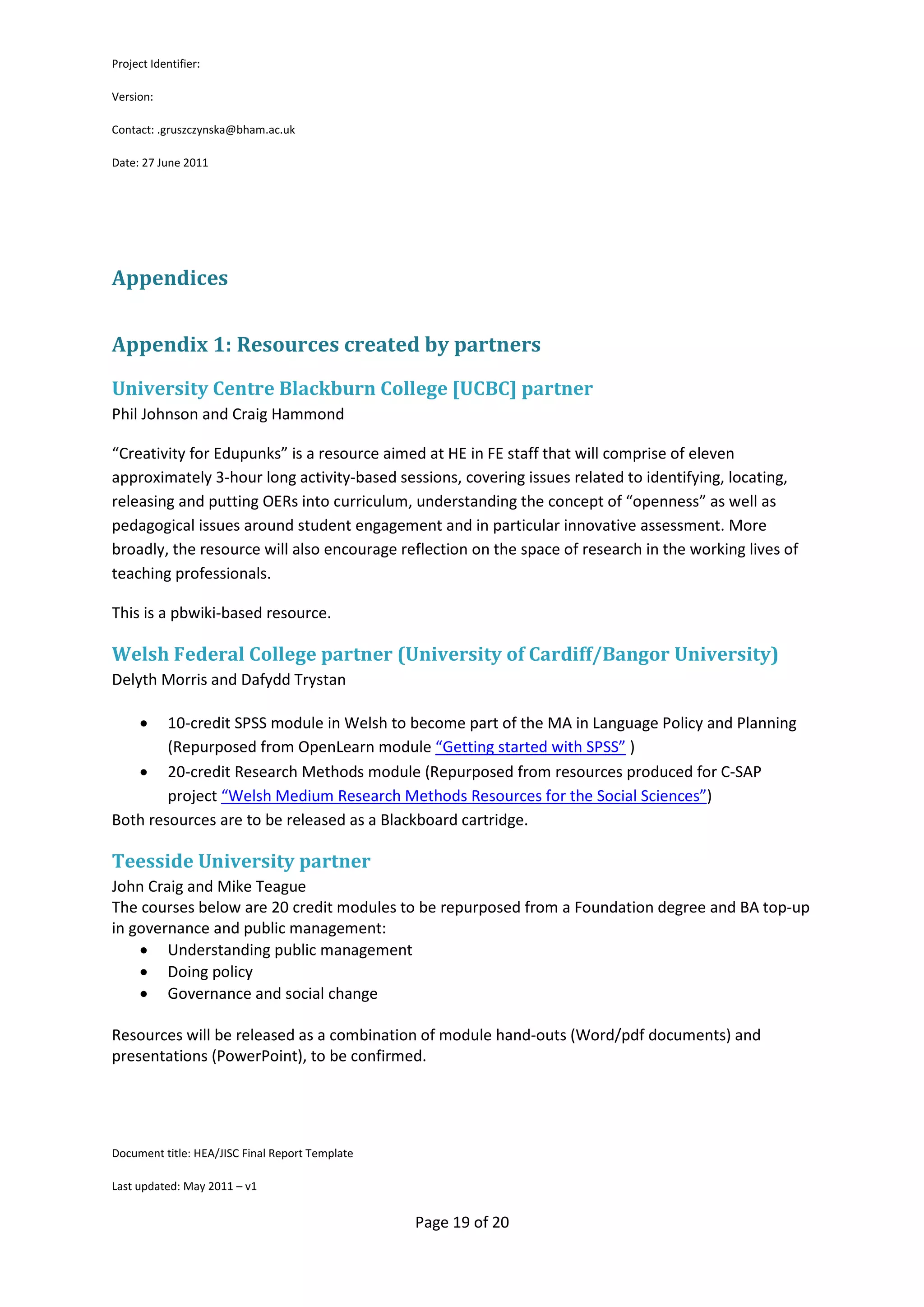 Project Identifier:

Version:

Contact: .gruszczynska@bham.ac.uk

Date: 27 June 2011




Appendices


Appendix 1: Resources created by partners
University Centre Blackburn College [UCBC] partner
Phil Johnson and Craig Hammond

“Creativity for Edupunks” is a resource aimed at HE in FE staff that will comprise of eleven
approximately 3-hour long activity-based sessions, covering issues related to identifying, locating,
releasing and putting OERs into curriculum, understanding the concept of “openness” as well as
pedagogical issues around student engagement and in particular innovative assessment. More
broadly, the resource will also encourage reflection on the space of research in the working lives of
teaching professionals.

This is a pbwiki-based resource.

Welsh Federal College partner (University of Cardiff/Bangor University)
Delyth Morris and Dafydd Trystan

      • 10-credit SPSS module in Welsh to become part of the MA in Language Policy and Planning
        (Repurposed from OpenLearn module “Getting started with SPSS” )
   • 20-credit Research Methods module (Repurposed from resources produced for C-SAP
        project “Welsh Medium Research Methods Resources for the Social Sciences”)
Both resources are to be released as a Blackboard cartridge.

Teesside University partner
John Craig and Mike Teague
The courses below are 20 credit modules to be repurposed from a Foundation degree and BA top-up
in governance and public management:
    • Understanding public management
    • Doing policy
    • Governance and social change

Resources will be released as a combination of module hand-outs (Word/pdf documents) and
presentations (PowerPoint), to be confirmed.




Document title: HEA/JISC Final Report Template

Last updated: May 2011 – v1


                                                 Page 19 of 20
 
