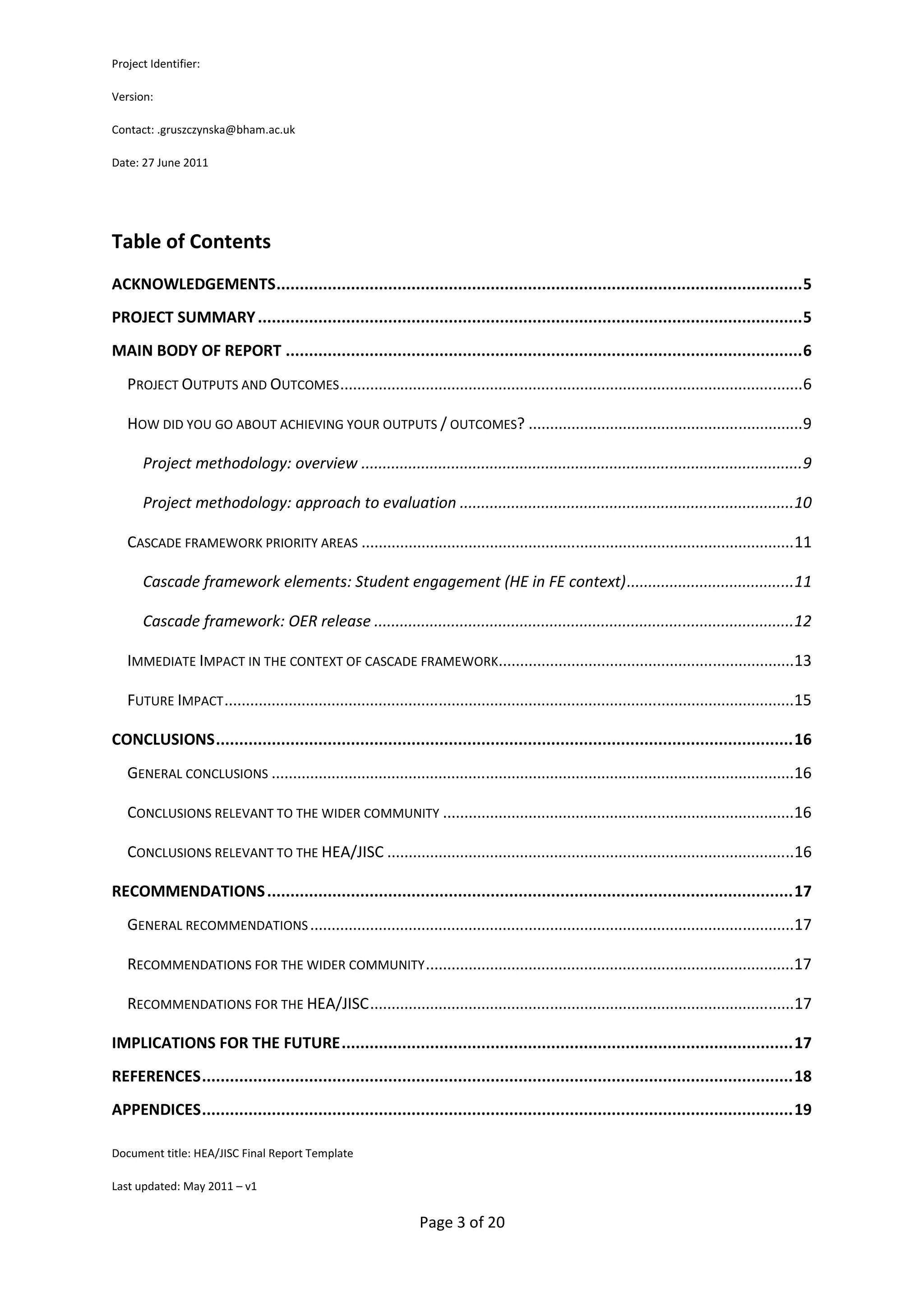 Project Identifier:

Version:

Contact: .gruszczynska@bham.ac.uk

Date: 27 June 2011




Table of Contents
ACKNOWLEDGEMENTS ................................................................................................................. 5
PROJECT SUMMARY ..................................................................................................................... 5
MAIN BODY OF REPORT ............................................................................................................... 6
   PROJECT OUTPUTS AND OUTCOMES ............................................................................................................ 6

   HOW DID YOU GO ABOUT ACHIEVING YOUR OUTPUTS / OUTCOMES? ................................................................ 9

      Project methodology: overview ....................................................................................................... 9

      Project methodology: approach to evaluation ..............................................................................10

   CASCADE FRAMEWORK PRIORITY AREAS ..................................................................................................... 11

      Cascade framework elements: Student engagement (HE in FE context) .......................................11

      Cascade framework: OER release ..................................................................................................12

   IMMEDIATE IMPACT IN THE CONTEXT OF CASCADE FRAMEWORK.....................................................................13

   FUTURE IMPACT .....................................................................................................................................15

CONCLUSIONS ............................................................................................................................ 16
   GENERAL CONCLUSIONS ..........................................................................................................................16

   CONCLUSIONS RELEVANT TO THE WIDER COMMUNITY ..................................................................................16

   CONCLUSIONS RELEVANT TO THE HEA/JISC ...............................................................................................16

RECOMMENDATIONS ................................................................................................................. 17
   GENERAL RECOMMENDATIONS .................................................................................................................17

   RECOMMENDATIONS FOR THE WIDER COMMUNITY ......................................................................................17

   RECOMMENDATIONS FOR THE HEA/JISC ...................................................................................................17

IMPLICATIONS FOR THE FUTURE ................................................................................................. 17
REFERENCES ............................................................................................................................... 18
APPENDICES ............................................................................................................................... 19

Document title: HEA/JISC Final Report Template

Last updated: May 2011 – v1


                                                                  Page 3 of 20
 