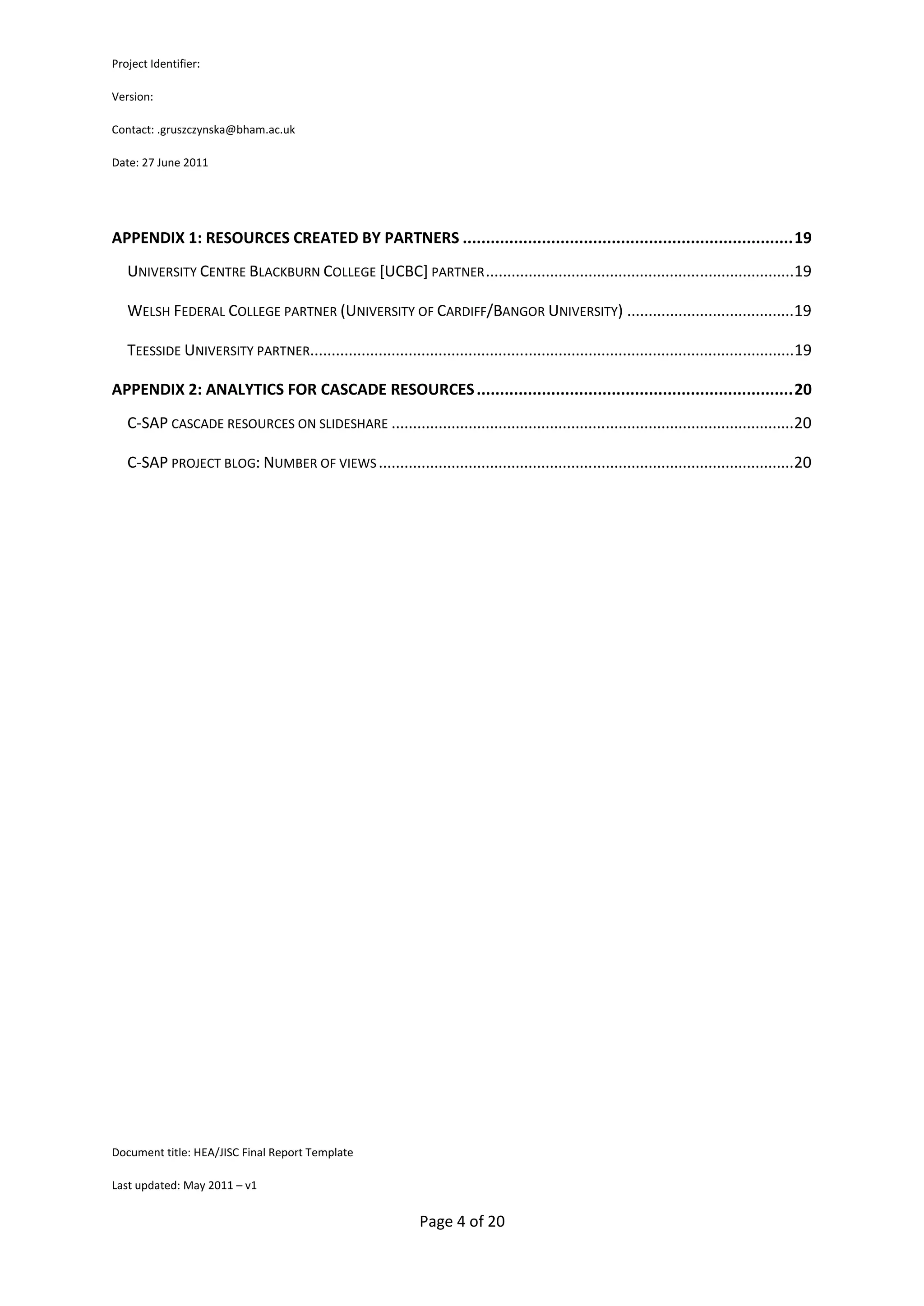 Project Identifier:

Version:

Contact: .gruszczynska@bham.ac.uk

Date: 27 June 2011




APPENDIX 1: RESOURCES CREATED BY PARTNERS ....................................................................... 19
   UNIVERSITY CENTRE BLACKBURN COLLEGE [UCBC] PARTNER ........................................................................19

   WELSH FEDERAL COLLEGE PARTNER (UNIVERSITY OF CARDIFF/BANGOR UNIVERSITY) .......................................19

   TEESSIDE UNIVERSITY PARTNER.................................................................................................................19

APPENDIX 2: ANALYTICS FOR CASCADE RESOURCES .................................................................... 20
   C-SAP CASCADE RESOURCES ON SLIDESHARE ..............................................................................................20

   C-SAP PROJECT BLOG: NUMBER OF VIEWS .................................................................................................20




Document title: HEA/JISC Final Report Template

Last updated: May 2011 – v1


                                                               Page 4 of 20
 