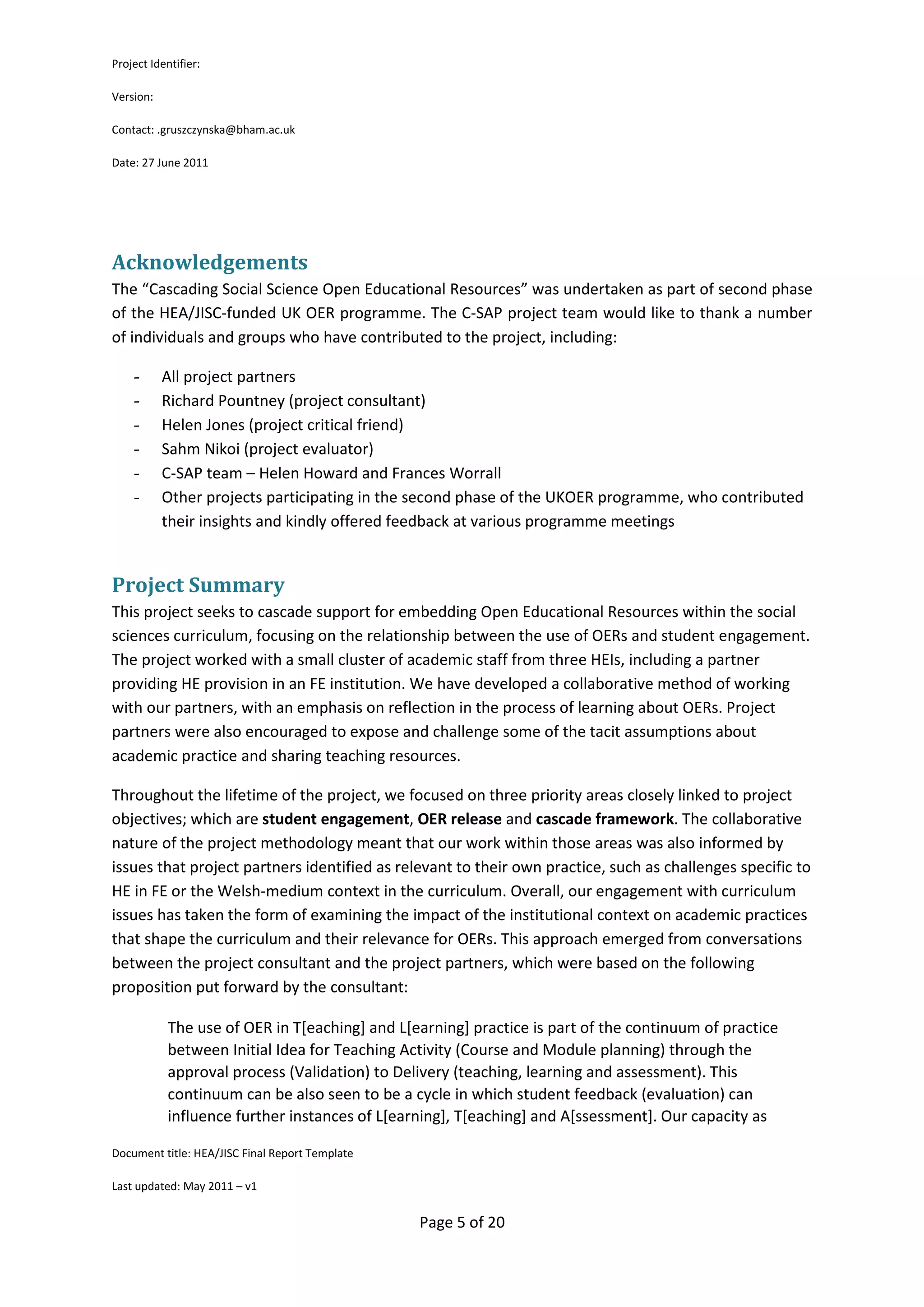 Project Identifier:

Version:

Contact: .gruszczynska@bham.ac.uk

Date: 27 June 2011




Acknowledgements
The “Cascading Social Science Open Educational Resources” was undertaken as part of second phase
of the HEA/JISC-funded UK OER programme. The C-SAP project team would like to thank a number
of individuals and groups who have contributed to the project, including:

    -      All project partners
    -      Richard Pountney (project consultant)
    -      Helen Jones (project critical friend)
    -      Sahm Nikoi (project evaluator)
    -      C-SAP team – Helen Howard and Frances Worrall
    -      Other projects participating in the second phase of the UKOER programme, who contributed
           their insights and kindly offered feedback at various programme meetings


Project Summary
This project seeks to cascade support for embedding Open Educational Resources within the social
sciences curriculum, focusing on the relationship between the use of OERs and student engagement.
The project worked with a small cluster of academic staff from three HEIs, including a partner
providing HE provision in an FE institution. We have developed a collaborative method of working
with our partners, with an emphasis on reflection in the process of learning about OERs. Project
partners were also encouraged to expose and challenge some of the tacit assumptions about
academic practice and sharing teaching resources.

Throughout the lifetime of the project, we focused on three priority areas closely linked to project
objectives; which are student engagement, OER release and cascade framework. The collaborative
nature of the project methodology meant that our work within those areas was also informed by
issues that project partners identified as relevant to their own practice, such as challenges specific to
HE in FE or the Welsh-medium context in the curriculum. Overall, our engagement with curriculum
issues has taken the form of examining the impact of the institutional context on academic practices
that shape the curriculum and their relevance for OERs. This approach emerged from conversations
between the project consultant and the project partners, which were based on the following
proposition put forward by the consultant:

            The use of OER in T[eaching] and L[earning] practice is part of the continuum of practice
            between Initial Idea for Teaching Activity (Course and Module planning) through the
            approval process (Validation) to Delivery (teaching, learning and assessment). This
            continuum can be also seen to be a cycle in which student feedback (evaluation) can
            influence further instances of L[earning], T[eaching] and A[ssessment]. Our capacity as

Document title: HEA/JISC Final Report Template

Last updated: May 2011 – v1


                                                 Page 5 of 20
 