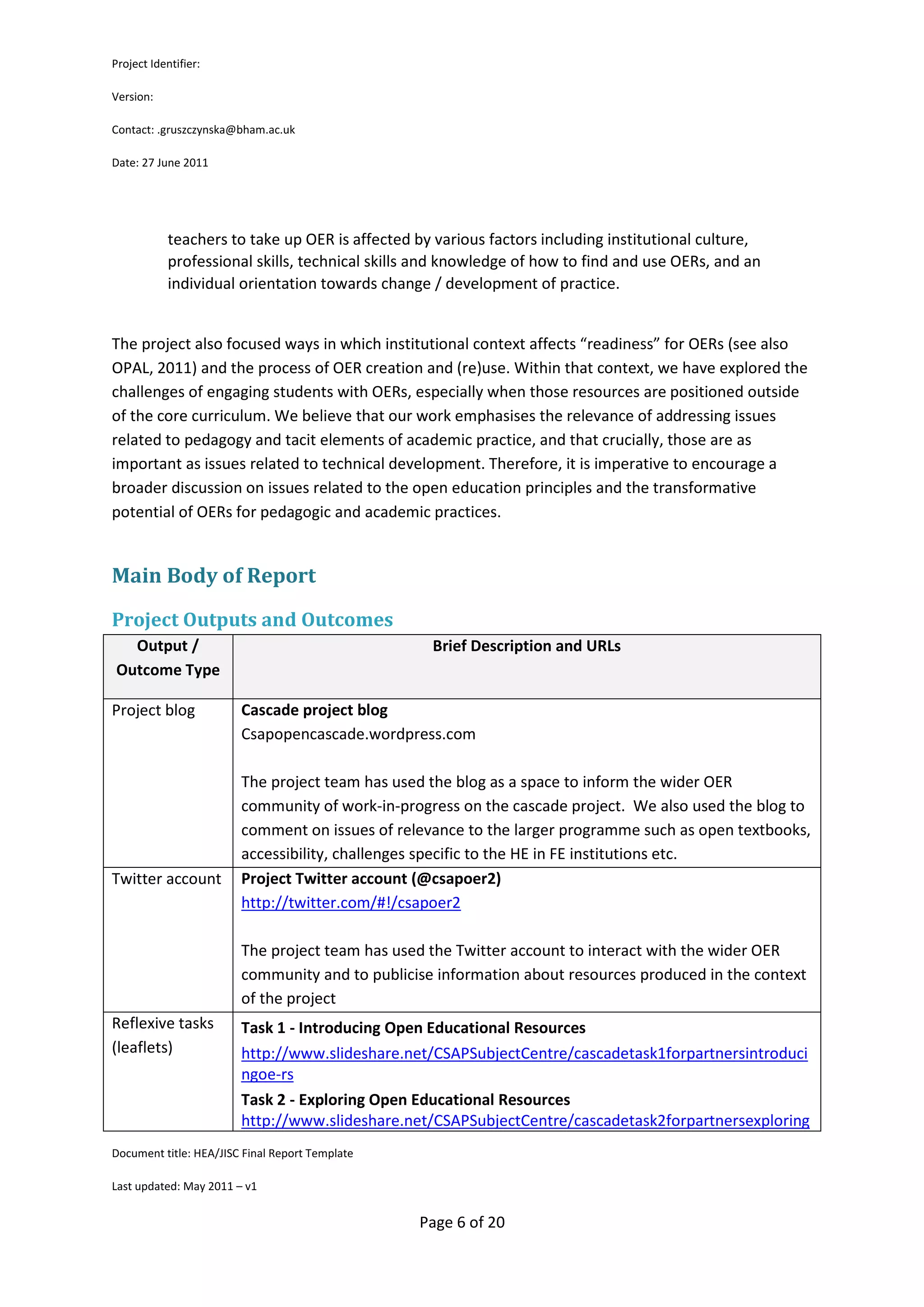 Project Identifier:

Version:

Contact: .gruszczynska@bham.ac.uk

Date: 27 June 2011




            teachers to take up OER is affected by various factors including institutional culture,
            professional skills, technical skills and knowledge of how to find and use OERs, and an
            individual orientation towards change / development of practice.


The project also focused ways in which institutional context affects “readiness” for OERs (see also
OPAL, 2011) and the process of OER creation and (re)use. Within that context, we have explored the
challenges of engaging students with OERs, especially when those resources are positioned outside
of the core curriculum. We believe that our work emphasises the relevance of addressing issues
related to pedagogy and tacit elements of academic practice, and that crucially, those are as
important as issues related to technical development. Therefore, it is imperative to encourage a
broader discussion on issues related to the open education principles and the transformative
potential of OERs for pedagogic and academic practices.


Main Body of Report

Project Outputs and Outcomes
  Output /                                        Brief Description and URLs
Outcome Type

Project blog            Cascade project blog
                        Csapopencascade.wordpress.com

                        The project team has used the blog as a space to inform the wider OER
                        community of work-in-progress on the cascade project. We also used the blog to
                        comment on issues of relevance to the larger programme such as open textbooks,
                        accessibility, challenges specific to the HE in FE institutions etc.
Twitter account         Project Twitter account (@csapoer2)
                        http://twitter.com/#!/csapoer2

                        The project team has used the Twitter account to interact with the wider OER
                        community and to publicise information about resources produced in the context
                        of the project
Reflexive tasks         Task 1 - Introducing Open Educational Resources
(leaflets)              http://www.slideshare.net/CSAPSubjectCentre/cascadetask1forpartnersintroduci
                        ngoe-rs
                        Task 2 - Exploring Open Educational Resources
                        http://www.slideshare.net/CSAPSubjectCentre/cascadetask2forpartnersexploring
Document title: HEA/JISC Final Report Template

Last updated: May 2011 – v1


                                                 Page 6 of 20
 