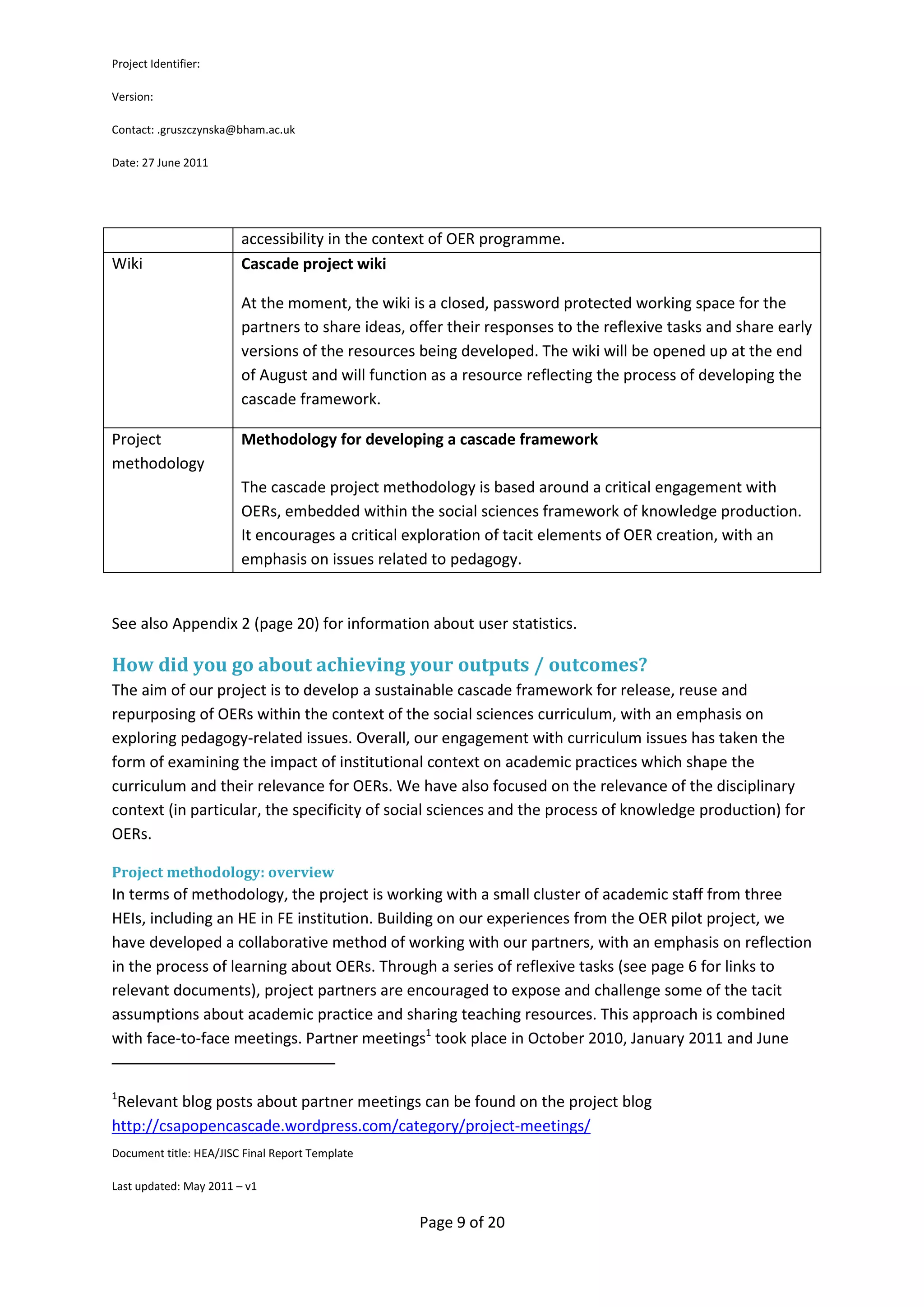 Project Identifier:

Version:

Contact: .gruszczynska@bham.ac.uk

Date: 27 June 2011




                        accessibility in the context of OER programme.
Wiki                    Cascade project wiki

                        At the moment, the wiki is a closed, password protected working space for the
                        partners to share ideas, offer their responses to the reflexive tasks and share early
                        versions of the resources being developed. The wiki will be opened up at the end
                        of August and will function as a resource reflecting the process of developing the
                        cascade framework.

Project                 Methodology for developing a cascade framework
methodology
                        The cascade project methodology is based around a critical engagement with
                        OERs, embedded within the social sciences framework of knowledge production.
                        It encourages a critical exploration of tacit elements of OER creation, with an
                        emphasis on issues related to pedagogy.


See also Appendix 2 (page 20) for information about user statistics.

How did you go about achieving your outputs / outcomes?
The aim of our project is to develop a sustainable cascade framework for release, reuse and
repurposing of OERs within the context of the social sciences curriculum, with an emphasis on
exploring pedagogy-related issues. Overall, our engagement with curriculum issues has taken the
form of examining the impact of institutional context on academic practices which shape the
curriculum and their relevance for OERs. We have also focused on the relevance of the disciplinary
context (in particular, the specificity of social sciences and the process of knowledge production) for
OERs.

Project methodology: overview
In terms of methodology, the project is working with a small cluster of academic staff from three
HEIs, including an HE in FE institution. Building on our experiences from the OER pilot project, we
have developed a collaborative method of working with our partners, with an emphasis on reflection
in the process of learning about OERs. Through a series of reflexive tasks (see page 6 for links to
relevant documents), project partners are encouraged to expose and challenge some of the tacit
assumptions about academic practice and sharing teaching resources. This approach is combined
with face-to-face meetings. Partner meetings1 took place in October 2010, January 2011 and June


1
 Relevant blog posts about partner meetings can be found on the project blog
http://csapopencascade.wordpress.com/category/project-meetings/
Document title: HEA/JISC Final Report Template

Last updated: May 2011 – v1


                                                  Page 9 of 20
 