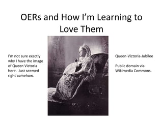 OERs and How I’m Learning to
Love Them
Queen-Victoria-Jubilee
Public domain via
Wikimedia Commons.
I’m not sure exactly
why I have the image
of Queen Victoria
here. Just seemed
right somehow.
 
