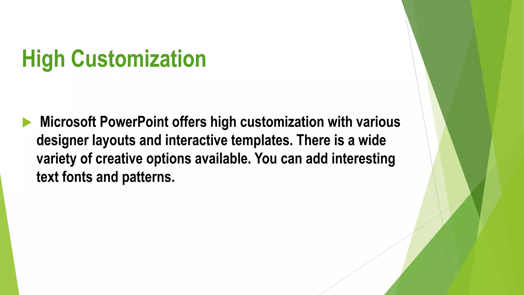 High Customization
 Microsoft PowerPoint offers high customization with various
designer layouts and interactive templates. There is a wide
variety of creative options available. You can add interesting
text fonts and patterns.
 