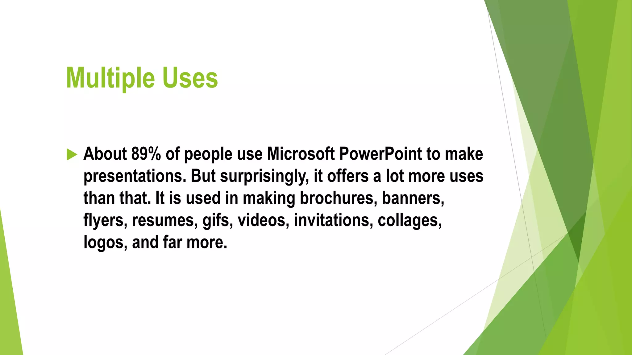 Multiple Uses
 About 89% of people use Microsoft PowerPoint to make
presentations. But surprisingly, it offers a lot more uses
than that. It is used in making brochures, banners,
flyers, resumes, gifs, videos, invitations, collages,
logos, and far more.
 