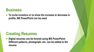 Business
 To invite investors or to show the increase or decrease in
profits, MS PowerPoint can be used
Creating Resumes
 Digital resumes can be formed using MS PowerPoint.
Different patterns, photograph, etc. can be added to the
resume
 