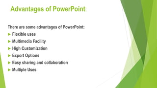 Advantages of PowerPoint:
There are some advantages of PowerPoint:
 Flexible uses
 Multimedia Facility
 High Customization
 Export Options
 Easy sharing and collaboration
 Multiple Uses
 