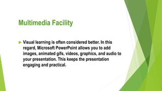 Multimedia Facility
 Visual learning is often considered better. In this
regard, Microsoft PowerPoint allows you to add
images, animated gifs, videos, graphics, and audio to
your presentation. This keeps the presentation
engaging and practical.
 