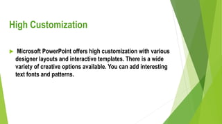 High Customization
 Microsoft PowerPoint offers high customization with various
designer layouts and interactive templates. There is a wide
variety of creative options available. You can add interesting
text fonts and patterns.
 