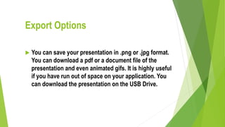 Export Options
 You can save your presentation in .png or .jpg format.
You can download a pdf or a document file of the
presentation and even animated gifs. It is highly useful
if you have run out of space on your application. You
can download the presentation on the USB Drive.
 