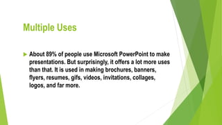 Multiple Uses
 About 89% of people use Microsoft PowerPoint to make
presentations. But surprisingly, it offers a lot more uses
than that. It is used in making brochures, banners,
flyers, resumes, gifs, videos, invitations, collages,
logos, and far more.
 