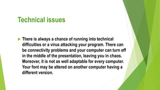 Technical issues
 There is always a chance of running into technical
difficulties or a virus attacking your program. There can
be connectivity problems and your computer can turn off
in the middle of the presentation, leaving you in chaos.
Moreover, it is not as well adaptable for every computer.
Your font may be altered on another computer having a
different version.
 