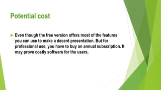 Potential cost
 Even though the free version offers most of the features
you can use to make a decent presentation. But for
professional use, you have to buy an annual subscription. It
may prove costly software for the users.
 