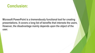Conclusion:
Microsoft PowerPoint is a tremendously functional tool for creating
presentations. It covers a long list of benefits that interests the users.
However, the disadvantage mainly depends upon the object of the
user.
 
