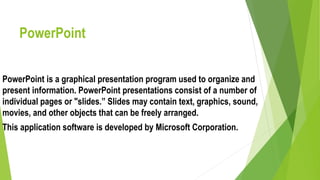PowerPoint
PowerPoint is a graphical presentation program used to organize and
present information. PowerPoint presentations consist of a number of
individual pages or "slides.” Slides may contain text, graphics, sound,
movies, and other objects that can be freely arranged.
This application software is developed by Microsoft Corporation.
 