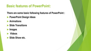Basic features of PowerPoint:
There are some basic following features of PowerPoint :
 PowerPoint Design Ideas
 Animations
 Slide Transitions
 Images
 Videos
 Slide Show etc.
 