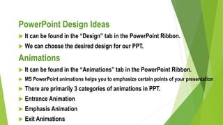 PowerPoint Design Ideas
 It can be found in the “Design” tab in the PowerPoint Ribbon.
 We can choose the desired design for our PPT.
Animations
 It can be found in the “Animations” tab in the PowerPoint Ribbon.
 MS PowerPoint animations helps you to emphasize certain points of your presentation
 There are primarily 3 categories of animations in PPT.
 Entrance Animation
 Emphasis Animation
 Exit Animations
 