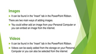 Images
 It can be found in the “Insert” tab in the PowerPoint Ribbon.
There are two main ways of adding images.
 You could either add an image from your Personal Computer or
you can embed an image from the internet.
Videos
 It can be found in the “Insert” tab in the PowerPoint Ribbon.
 Videos can be easily added from the storage on your Personal
Computer or you can also be selected from the internet.
 