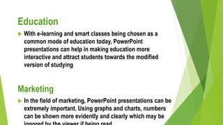 Education
 With e-learning and smart classes being chosen as a
common mode of education today, PowerPoint
presentations can help in making education more
interactive and attract students towards the modified
version of studying
Marketing
 In the field of marketing, PowerPoint presentations can be
extremely important. Using graphs and charts, numbers
can be shown more evidently and clearly which may be
 