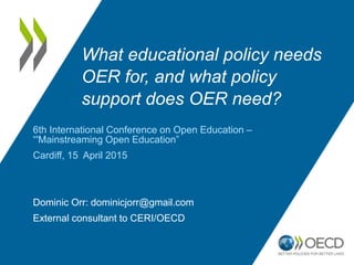 What educational policy needs
OER for, and what policy
support does OER need?
6th International Conference on Open Education –
“'Mainstreaming Open Education”
Cardiff, 15 April 2015
Dominic Orr: dominicjorr@gmail.com
External consultant to CERI/OECD
 