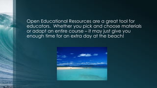 Open Educational Resources are a great tool for
educators. Whether you pick and choose materials
or adapt an entire course – it may just give you
enough time for an extra day at the beach!