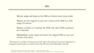 4R’s
•Revise: adapt and improve the OER so it better meets your needs
•Reuse: use the original or your new version of the OER in a wide
range of contexts
•Remix: combine or “mashup” the OER with other OER to produce
new materials
•Redistribute: make copies and share the original OER or your new
version with others
Dramatically-bringing-down-the-cost-of-education-with-oer – Center for American Progress
David Wiley, Cable Green, and Louis Soares | February 7, 2012 licensed under a Creative Commons Attribution 3.0 License
“Education is a matter of sharing and the open educational resources approach is
designed specifically to enable extremely efficient and affordable sharing”
 