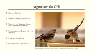 Arguments for OER
1. Student Savings
2. Update materials as needed
3. Students not dropping classes
because of textbook cost
4. Personalize and Engage with the
materials
5. Integrate Disciplines
6. Instant access to materials
From Campus Technology Complete Guide to OER
Creative Commons Attribution-Share Alike 3.0 Unported license. Mocking bird argument by Chiltepinster
 