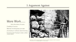1 Argument Against
More Work……
And a few others of course
Credibility of sources
Materials not being kept up to date
Uncertainty or confusion about licensing
Enormous task if trying to create a whole
course alone.
"Hard Work", editorial cartoon by George Herriman from Sunday, November 24 1907 (LA Examiner)
This media file is in the public domain in the United States.
 