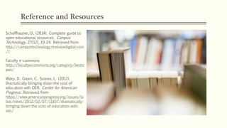 Reference and Resources
Schaffhauser, D., (2014). Complete guide to
open educational resources. Campus
Technology, 27(12), 19-24. Retrieved from:
http://campustechnology.realviewdigital.com
/?
Faculty e-commons
http://facultyecommons.org/category/besto
pen/
Wiley, D., Green, C., Soares, L. (2012).
Dramatically bringing down the cost of
education with OER. Center for American
Progress. Retrieved from:
https://www.americanprogress.org/issues/la
bor/news/2012/02/07/11167/dramatically-
bringing-down-the-cost-of-education-with-
oer/
 