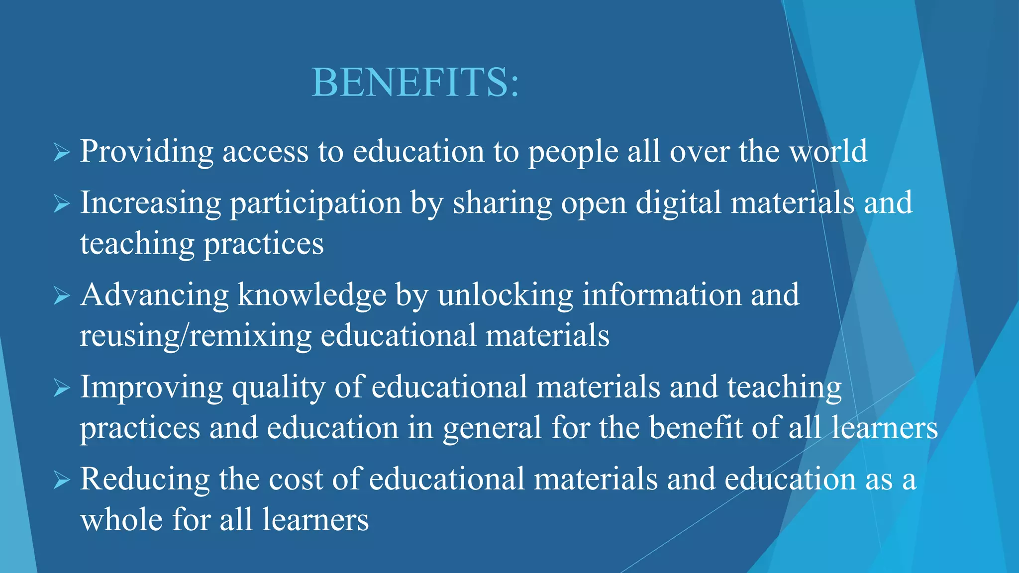 BENEFITS:
 Providing access to education to people all over the world
 Increasing participation by sharing open digital materials and
teaching practices
 Advancing knowledge by unlocking information and
reusing/remixing educational materials
 Improving quality of educational materials and teaching
practices and education in general for the benefit of all learners
 Reducing the cost of educational materials and education as a
whole for all learners
 