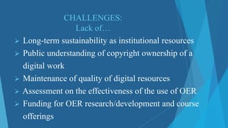 CHALLENGES:
Lack of…
 Long-term sustainability as institutional resources
 Public understanding of copyright ownership of a
digital work
 Maintenance of quality of digital resources
 Assessment on the effectiveness of the use of OER
 Funding for OER research/development and course
offerings
 