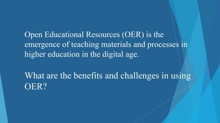 Open Educational Resources (OER) is the
emergence of teaching materials and processes in
higher education in the digital age.
What are the benefits and challenges in using
OER?
 
