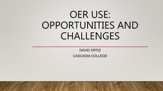 OER USE:
OPPORTUNITIES AND
CHALLENGES
DAVID ORTIZ
CASCADIA COLLEGE
 