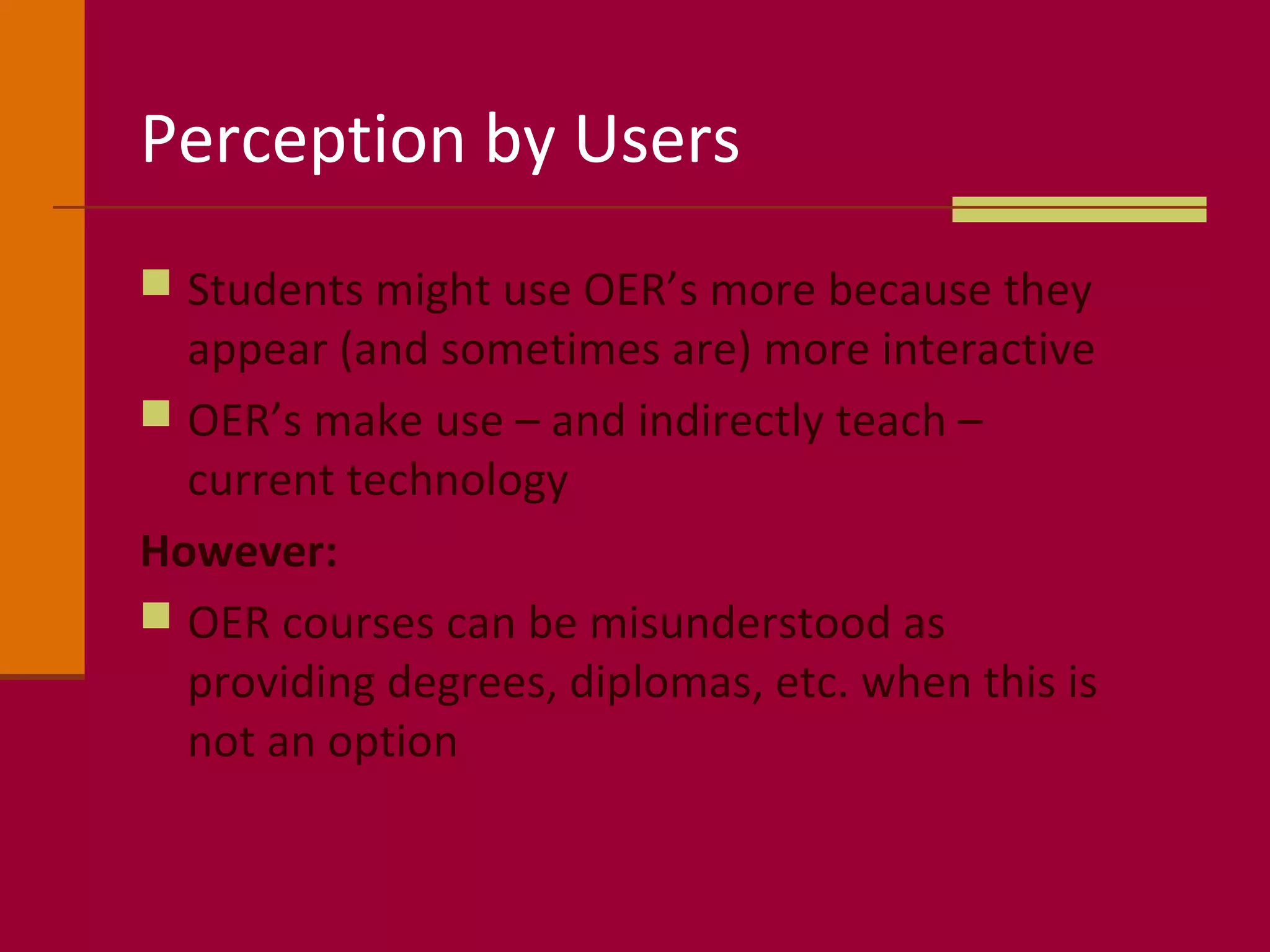 Perception by Users
 Students might use OER’s more because they
appear (and sometimes are) more interactive
 OER’s make use – and indirectly teach –
current technology
However:
 OER courses can be misunderstood as
providing degrees, diplomas, etc. when this is
not an option
 